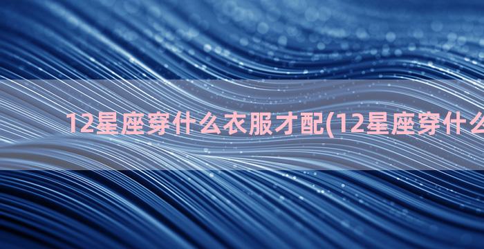 12星座穿什么衣服才配(12星座穿什么最好看)