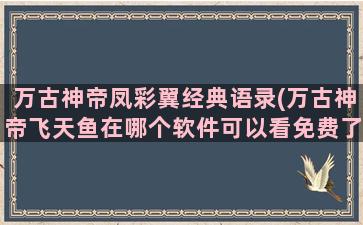 万古神帝凤彩翼经典语录(万古神帝飞天鱼在哪个软件可以看免费了)