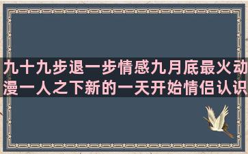 九十九步退一步情感九月底最火动漫一人之下新的一天开始情侣认识三个月情感情感语录经典短句一句话(九十九步退一步原唱DJ)