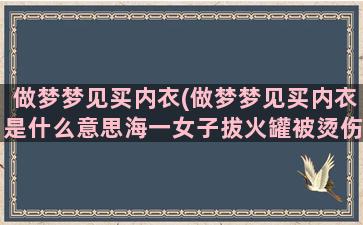 做梦梦见买内衣(做梦梦见买内衣是什么意思海一女子拔火罐被烫伤)