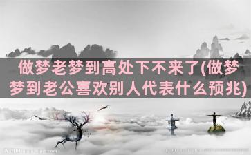 做梦老梦到高处下不来了(做梦梦到老公喜欢别人代表什么预兆)