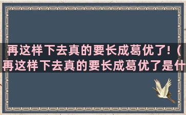 再这样下去真的要长成葛优了!（再这样下去真的要长成葛优了是什么歌）(如果再这样下去)