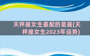 天秤座女生最配的星座(天秤座女生2023年运势)