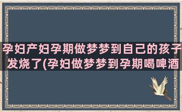 孕妇产妇孕期做梦梦到自己的孩子发烧了(孕妇做梦梦到孕期喝啤酒)