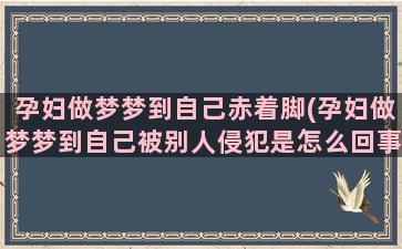 孕妇做梦梦到自己赤着脚(孕妇做梦梦到自己被别人侵犯是怎么回事)