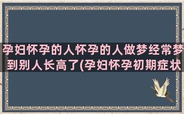 孕妇怀孕的人怀孕的人做梦经常梦到别人长高了(孕妇怀孕初期症状)