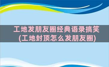 工地发朋友圈经典语录搞笑(工地封顶怎么发朋友圈)