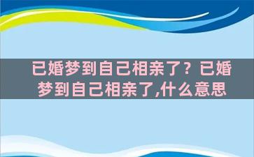 已婚梦到自己相亲了？已婚梦到自己相亲了,什么意思