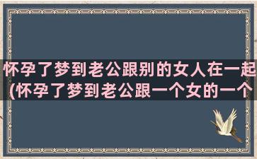 怀孕了梦到老公跟别的女人在一起(怀孕了梦到老公跟一个女的一个孩子躺在床上是什么意思)