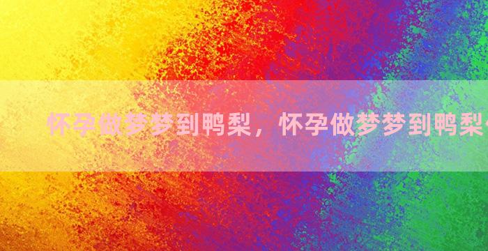 怀孕做梦梦到鸭梨，怀孕做梦梦到鸭梨什么意思