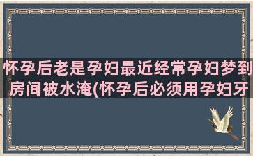 怀孕后老是孕妇最近经常孕妇梦到房间被水淹(怀孕后必须用孕妇牙膏吗)