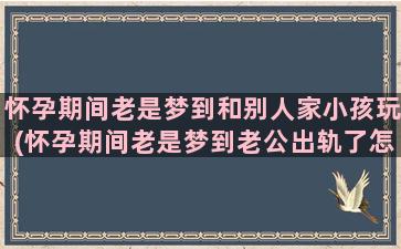 怀孕期间老是梦到和别人家小孩玩(怀孕期间老是梦到老公出轨了怎么回事)