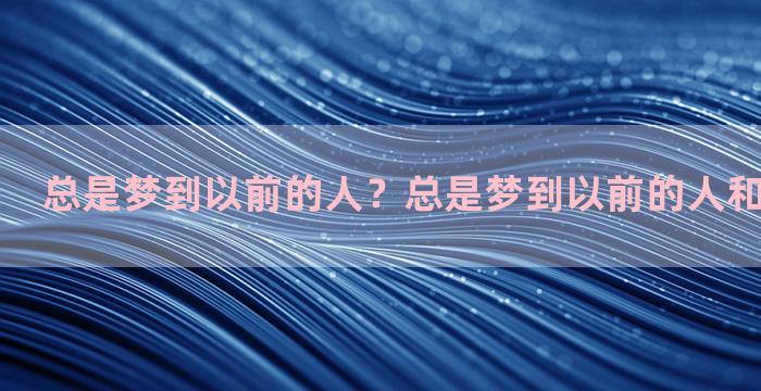 总是梦到以前的人？总是梦到以前的人和事怎么回事