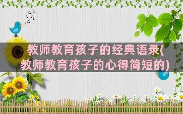 教师教育孩子的经典语录(教师教育孩子的心得简短的)