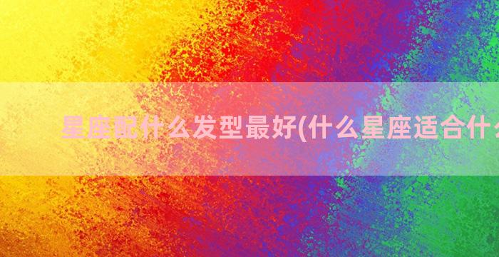 星座配什么发型最好(什么星座适合什么发型)