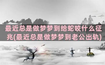 最近总是做梦梦到给蛇咬什么征兆(最近总是做梦梦到老公出轨)