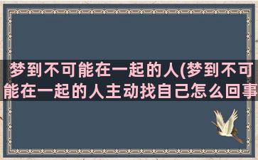 梦到不可能在一起的人(梦到不可能在一起的人主动找自己怎么回事)