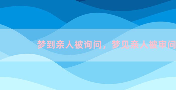 梦到亲人被询问，梦见亲人被审问