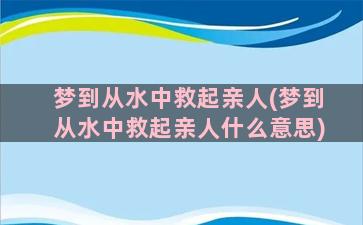 梦到从水中救起亲人(梦到从水中救起亲人什么意思)