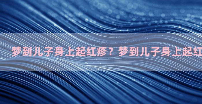 梦到儿子身上起红疹？梦到儿子身上起红疹什么意思