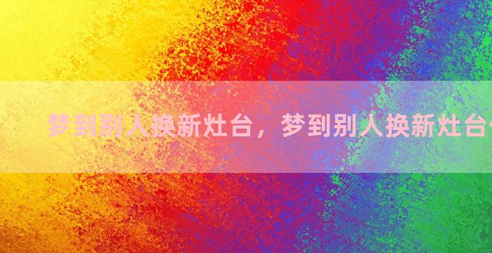 梦到别人换新灶台，梦到别人换新灶台什么意思