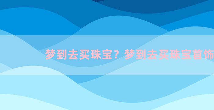 梦到去买珠宝？梦到去买珠宝首饰