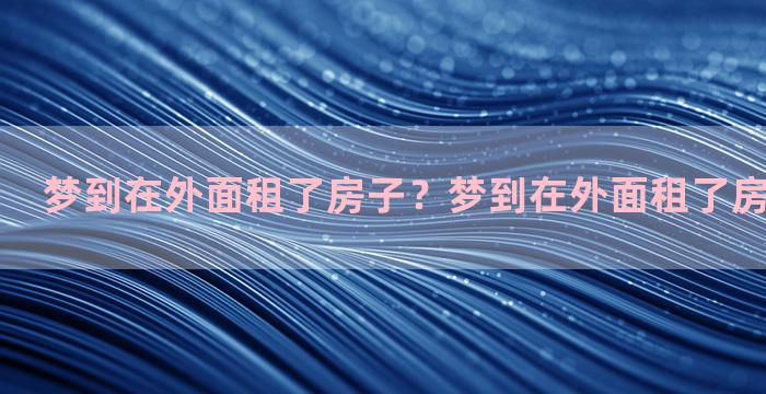 梦到在外面租了房子？梦到在外面租了房子什么意思