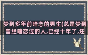 梦到多年前暗恋的男生(总是梦到曾经暗恋过的人,已经十年了,还总是梦到,怎么回事)