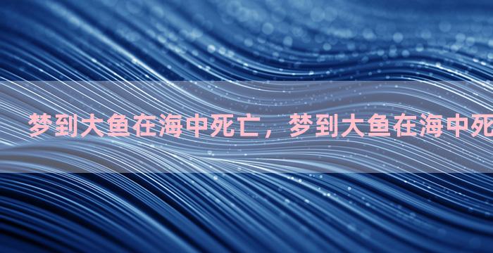 梦到大鱼在海中死亡，梦到大鱼在海中死亡什么意思