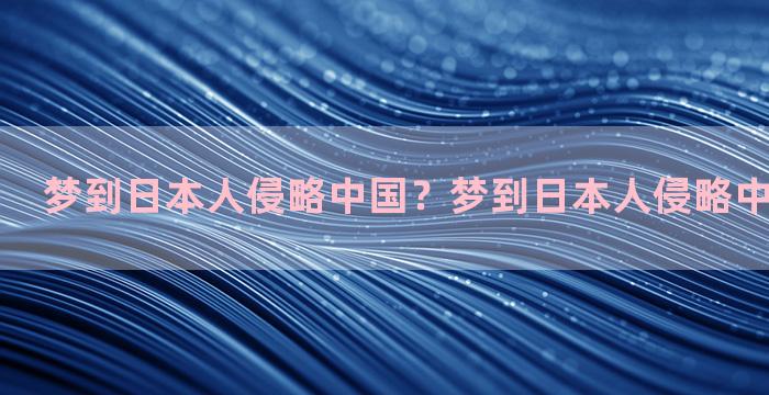 梦到日本人侵略中国？梦到日本人侵略中国象征什么