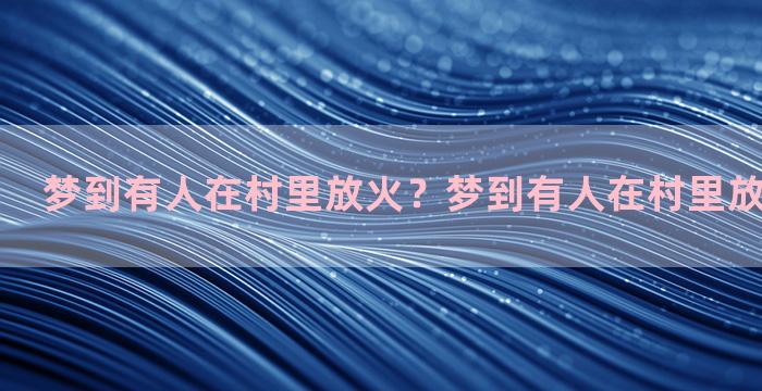 梦到有人在村里放火？梦到有人在村里放火什么意思