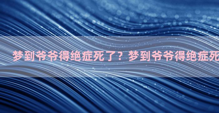 梦到爷爷得绝症死了？梦到爷爷得绝症死了什么意思