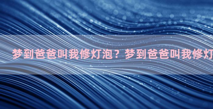 梦到爸爸叫我修灯泡？梦到爸爸叫我修灯泡什么意思