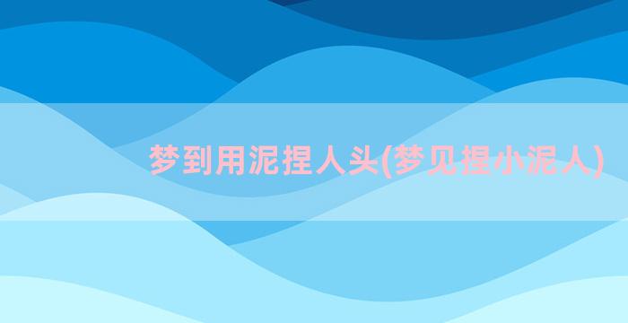 梦到用泥捏人头(梦见捏小泥人)