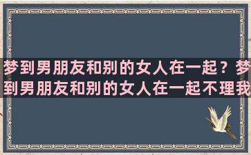 梦到男朋友和别的女人在一起？梦到男朋友和别的女人在一起不理我