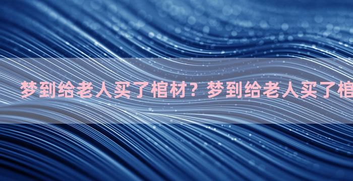 梦到给老人买了棺材？梦到给老人买了棺材什么意思