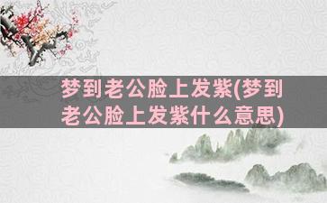 梦到老公脸上发紫(梦到老公脸上发紫什么意思)