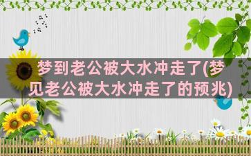 梦到老公被大水冲走了(梦见老公被大水冲走了的预兆)