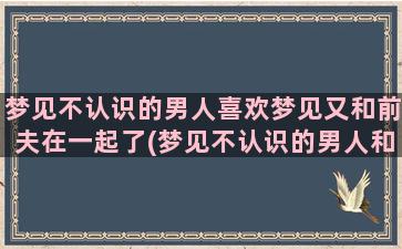 梦见不认识的男人喜欢梦见又和前夫在一起了(梦见不认识的男人和自己亲近)