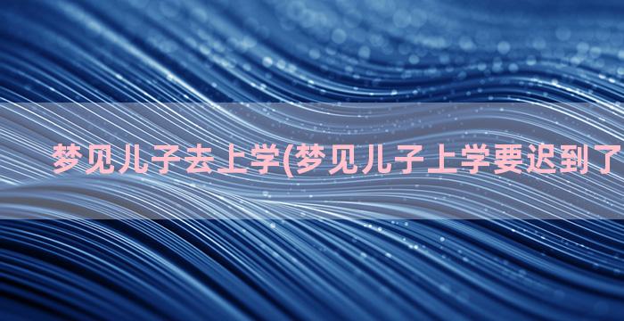 梦见儿子去上学(梦见儿子上学要迟到了什么意思)