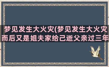 梦见发生大火灾(梦见发生大火灾而后又是姐夫家给己逝父亲过三年)