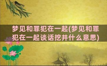 梦见和罪犯在一起(梦见和罪犯在一起谈话挖井什么意思)