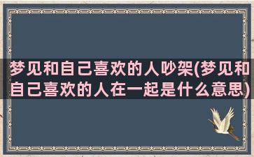 梦见和自己喜欢的人吵架(梦见和自己喜欢的人在一起是什么意思)