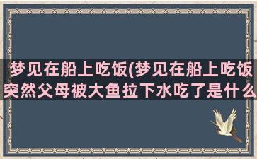 梦见在船上吃饭(梦见在船上吃饭突然父母被大鱼拉下水吃了是什么意思)