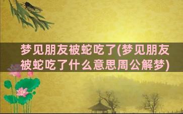 梦见朋友被蛇吃了(梦见朋友被蛇吃了什么意思周公解梦)