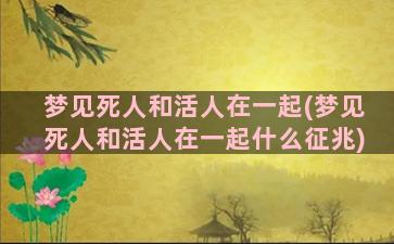 梦见死人和活人在一起(梦见死人和活人在一起什么征兆)