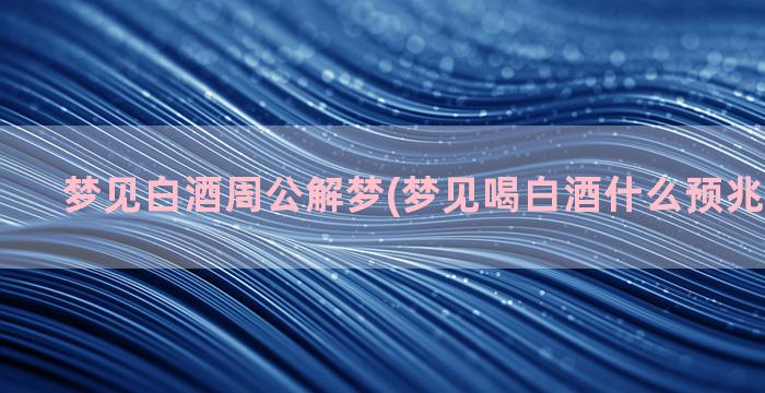 梦见白酒周公解梦(梦见喝白酒什么预兆周公解梦)