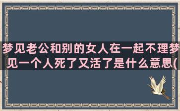 梦见老公和别的女人在一起不理梦见一个人死了又活了是什么意思(梦见老公和别的女人聊天)