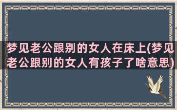 梦见老公跟别的女人在床上(梦见老公跟别的女人有孩子了啥意思)