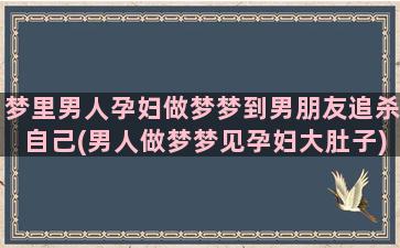 梦里男人孕妇做梦梦到男朋友追杀自己(男人做梦梦见孕妇大肚子)